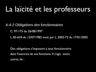 La laïcité et les professeurs
A-4-2 Obligations des fonctionnaires
C. 97-175 du 26/08/1997
L. 83-634 du 13/07/1983 mod. par L. 2002-73 du 17/01/2002
Des obligations s'imposent à tout fonctionnaire
dans l'exercice de ses fonctions. Il s’agit , entre
autres, de :
 