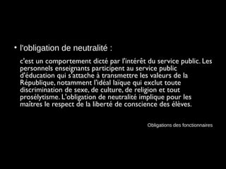 • l'obligation de neutralité :
c'est un comportement dicté par l'intérêt du service public. Les
personnels enseignants participent au service public
d'éducation qui s'attache à transmettre les valeurs de la
République, notamment l'idéal laïque qui exclut toute
discrimination de sexe, de culture, de religion et tout
prosélytisme. L'obligation de neutralité implique pour les
maîtres le respect de la liberté de conscience des élèves.
Obligations des fonctionnaires
 