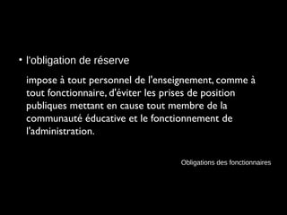 • l'obligation de réserve
impose à tout personnel de l'enseignement, comme à
tout fonctionnaire, d'éviter les prises de position
publiques mettant en cause tout membre de la
communauté éducative et le fonctionnement de
l'administration.
Obligations des fonctionnaires
 