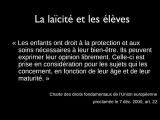 La laïcité et les élèves
« Les enfants ont droit à la protection et aux
soins nécessaires à leur bien-être. Ils peuvent
exprimer leur opinion librement. Celle-ci est
prise en considération pour les sujets qui les
concernent, en fonction de leur âge et de leur
maturité. »
Charte des droits fondamentaux de l’Union européenne
proclamée le 7 déc. 2000, art. 22
 
