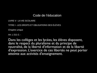 Code de l’éducation
LIVRE V : LA VIE SCOLAIRE
TITRE I - LES DROITS ET OBLIGATIONS DES ÉLÈVES
Chapitre unique
Art. L 511-2. -
Dans les collèges et les lycées, les élèves disposent,
dans le respect du pluralisme et du principe de
neutralité, de la liberté d'information et de la liberté
d'expression. L'exercice de ces libertés ne peut porter
atteinte aux activités d'enseignement.
 