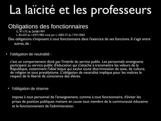 La laïcité et les professeurs
Obligations des fonctionnaires
C. 97-175 du 26/08/1997
L. 83-634 du 13/07/1983 mod. par L. 2002-73 du 17/01/2002
Des obligations s'imposent à tout fonctionnaire dans l'exercice de ses fonctions. Il s’agit entre
autres, de :
• l'obligation de neutralité :
c'est un comportement dicté par l'intérêt du service public. Les personnels enseignants
participent au service public d'éducation qui s'attache à transmettre les valeurs de la
République, notamment l'idéal laïque qui exclut toute discrimination de sexe, de culture,
de religion et tout prosélytisme. L'obligation de neutralité implique pour les maîtres le
respect de la liberté de conscience des élèves.
• l'obligation de réserve
impose à tout personnel de l'enseignement, comme à tout fonctionnaire, d'éviter les
prises de position publiques mettant en cause tout membre de la communauté éducative
et le fonctionnement de l'administration.
 