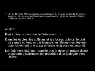 • LOI du 15 mars 2004 encadrant, en application du principe de laïcité, le port de
signes ou de tenues manifestant une appartenance religieuse dans les écoles,
collèges et lycées publics
Article 1er
Il est inséré dans le code de l’éducation(…)
Dans les écoles, les collèges et les lycées publics, le port
de signes ou tenues par lesquels les élèves manifestent
ostensiblement une appartenance religieuse est interdit.
Le règlement intérieur rappelle que la mise en œuvre d’une
procédure disciplinaire est précédée d’un dialogue avec
l’élève. 
 