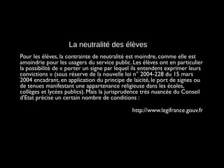 La neutralité des élèves
Pour les élèves, la contrainte de neutralité est moindre, comme elle est
amoindrie pour les usagers du service public. Les élèves ont en particulier
la possibilité de « porter un signe par lequel ils entendent exprimer leurs
convictions » (sous réserve de la nouvelle loi n° 2004-228 du 15 mars
2004 encadrant, en application du principe de laïcité, le port de signes ou
de tenues manifestant une appartenance religieuse dans les écoles,
collèges et lycées publics). Mais la jurisprudence très nuancée du Conseil
d'Etat précise un certain nombre de conditions :
http://www.legifrance.gouv.fr
 