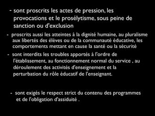 - sont proscrits les actes de pression, les
provocations et le prosélytisme, sous peine de
sanction ou d'exclusion
- proscrits aussi les atteintes à la dignité humaine, au pluralisme
aux libertés des élèves ou de la communauté éducative, les
comportements mettant en cause la santé ou la sécurité
- sont interdits les troubles apportés à l'ordre de
l'établissement, au fonctionnement normal du service , au
déroulement des activités d'enseignement et la
perturbation du rôle éducatif de l'enseignant.
- sont exigés le respect strict du contenu des programmes
et de l'obligation d'assiduité .
 