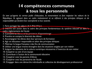 En tant qu’agents du service public d’éducation, ils transmettent et font respecter les valeurs de la
République. Ils agissent dans un cadre institutionnel et se réfèrent à des principes éthiques et de
responsabilité qui fondent leur exemplarité et leur autorité.
1. Faire partager les valeurs de la République
2. Inscrire son action dans le cadre des principes fondamentaux du système éducatif et dans le
cadre réglementaire de l’école
3. Connaître les élèves et les processus d’apprentissage
4. Prendre en compte la diversité des élèves
5. Accompagner les élèves dans leur parcours de formation
6. Agir en éducateur responsable et selon des principes éthiques
7. Maîtriser la langue française à des fins de communication
8. Utiliser une langue vivante étrangère dans les situations exigées par son métier
9. Intégrer les éléments de la culture numérique nécessaires à l’exercice de son métier
10. Coopérer au sein d’une équipe
11. Contribuer à l’action de la communauté éducative
12. Coopérer avec les parents d’élèves
13. Coopérer avec les partenaires de l’école
14. S’engager dans une démarche individuelle et collective de développement professionnel
14 compétences communes
à tous les personnels
 