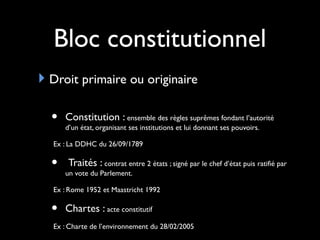 Bloc constitutionnel
Droit primaire ou originaire
• Constitution : ensemble des règles suprêmes fondant l’autorité
d’un état, organisant ses institutions et lui donnant ses pouvoirs.
Ex : La DDHC du 26/09/1789
• Traités : contrat entre 2 états ; signé par le chef d’état puis ratifié par
un vote du Parlement.
Ex : Rome 1952 et Maastricht 1992
• Chartes : acte constitutif
Ex : Charte de l’environnement du 28/02/2005
 