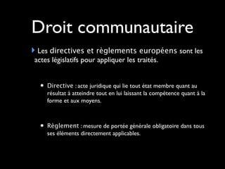 Droit communautaire
Les directives et règlements européens sont les
actes législatifs pour appliquer les traités.
• Directive : acte juridique qui lie tout état membre quant au
résultat à atteindre tout en lui laissant la compétence quant à la
forme et aux moyens.
• Règlement : mesure de portée générale obligatoire dans tous
ses éléments directement applicables.
 