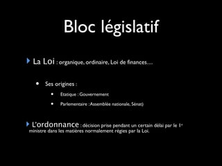 Bloc législatif
La Loi : organique, ordinaire, Loi de finances…
• Ses origines :
• Etatique : Gouvernement
• Parlementaire :Assemblée nationale, Sénat)
L’ordonnance : décision prise pendant un certain délai par le 1er
ministre dans les matières normalement régies par la Loi.
 