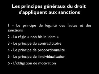 1 - Le principe de légalité des fautes et des
sanctions
2 - La règle « non bis in idem »
3 - Le principe du contradictoire
4 - Le principe de proportionnalité
5 - Le principe de l'individualisation
6 - L'obligation de motivation
Les principes généraux du droit
s'appliquent aux sanctions
 
