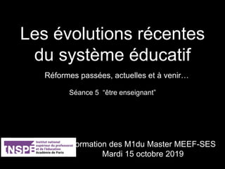 Les évolutions récentes
du système éducatif
Séance 5 “être enseignant”
Réformes passées, actuelles et à venir…
Formation des M1du Master MEEF-SES
Mardi 15 octobre 2019
 