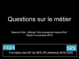 Questions sur le métier
Séance 6 bis : Module “être enseignant aujourd’hui”
Mardi 5 novembre 2019
Formation des M1 de SES (Ph.Watrelot) 2019-2020
 