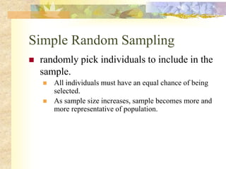 Simple Random Sampling
 randomly pick individuals to include in the
sample.
 All individuals must have an equal chance of being
selected.
 As sample size increases, sample becomes more and
more representative of population.
 