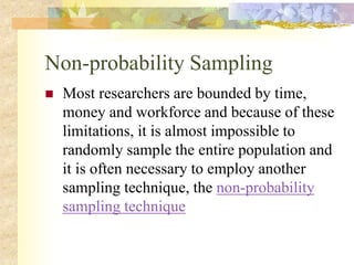 Non-probability Sampling
 Most researchers are bounded by time,
money and workforce and because of these
limitations, it is almost impossible to
randomly sample the entire population and
it is often necessary to employ another
sampling technique, the non-probability
sampling technique
 