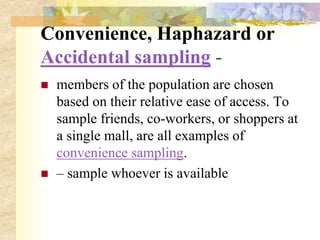 Convenience, Haphazard or
Accidental sampling -
 members of the population are chosen
based on their relative ease of access. To
sample friends, co-workers, or shoppers at
a single mall, are all examples of
convenience sampling.
 – sample whoever is available
 