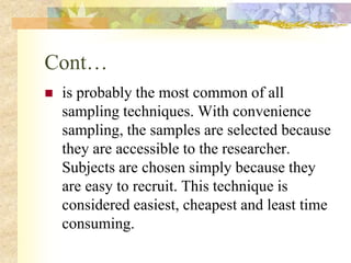 Cont…
 is probably the most common of all
sampling techniques. With convenience
sampling, the samples are selected because
they are accessible to the researcher.
Subjects are chosen simply because they
are easy to recruit. This technique is
considered easiest, cheapest and least time
consuming.
 