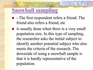 Snowball sampling
 - The first respondent refers a friend. The
friend also refers a friend, etc
 is usually done when there is a very small
population size. In this type of sampling,
the researcher asks the initial subject to
identify another potential subject who also
meets the criteria of the research. The
downside of using a snowball sample is
that it is hardly representative of the
population.
 