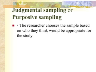 Judgmental sampling or
Purposive sampling
 - The researcher chooses the sample based
on who they think would be appropriate for
the study.
 