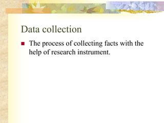 Data collection
 The process of collecting facts with the
help of research instrument.
 