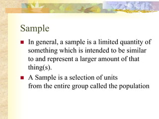 Sample
 In general, a sample is a limited quantity of
something which is intended to be similar
to and represent a larger amount of that
thing(s).
 A Sample is a selection of units
from the entire group called the population
 