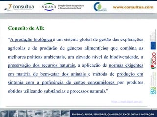 “A produção biológica é um sistema global de gestão das explorações
agrícolas e de produção de géneros alimentícios que combina as
melhores práticas ambientais, um elevado nível de biodiversidade, a
preservação dos recursos naturais, a aplicação de normas exigentes
em matéria de bem-estar dos animais e método de produção em
sintonia com a preferência de certos consumidores por produtos
obtidos utilizando substâncias e processos naturais.”
https://mpb.dgadr.gov.pt/
Conceito de AB:
 