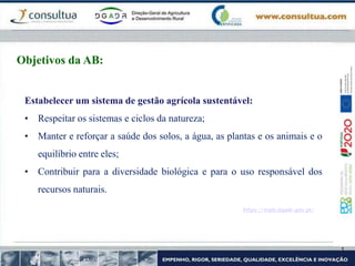 https://mpb.dgadr.gov.pt/
Objetivos da AB:
Estabelecer um sistema de gestão agrícola sustentável:
• Respeitar os sistemas e ciclos da natureza;
• Manter e reforçar a saúde dos solos, a água, as plantas e os animais e o
equilíbrio entre eles;
• Contribuir para a diversidade biológica e para o uso responsável dos
recursos naturais.
 