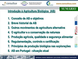 SUMÁRIO
Introdução à Agricultura Biológica (AB)
1. Conceito de AB e objetivos
2. Breve historial da AB
3. Outros movimentos de agricultura alternativa
4. O agricultor e a conservação da natureza
5. Produção agrícola, qualidade e segurança alimentar
6. Regulamentação, controlo e certificação
7. Princípios de produção biológica nas explorações
8. AB em Portugal - situação atual
 