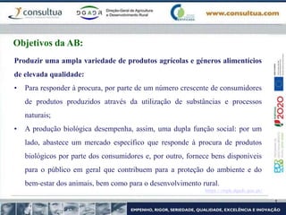 https://mpb.dgadr.gov.pt/
Objetivos da AB:
Produzir uma ampla variedade de produtos agrícolas e géneros alimentícios
de elevada qualidade:
• Para responder à procura, por parte de um número crescente de consumidores
de produtos produzidos através da utilização de substâncias e processos
naturais;
• A produção biológica desempenha, assim, uma dupla função social: por um
lado, abastece um mercado específico que responde à procura de produtos
biológicos por parte dos consumidores e, por outro, fornece bens disponíveis
para o público em geral que contribuem para a proteção do ambiente e do
bem-estar dos animais, bem como para o desenvolvimento rural.
 