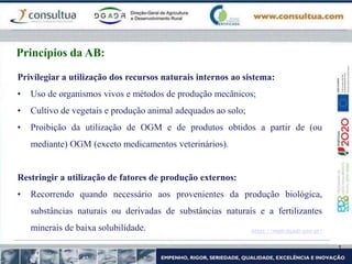 https://mpb.dgadr.gov.pt/
Princípios da AB:
Privilegiar a utilização dos recursos naturais internos ao sistema:
• Uso de organismos vivos e métodos de produção mecânicos;
• Cultivo de vegetais e produção animal adequados ao solo;
• Proibição da utilização de OGM e de produtos obtidos a partir de (ou
mediante) OGM (exceto medicamentos veterinários).
Restringir a utilização de fatores de produção externos:
• Recorrendo quando necessário aos provenientes da produção biológica,
substâncias naturais ou derivadas de substâncias naturais e a fertilizantes
minerais de baixa solubilidade.
 