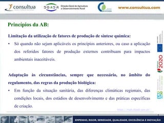 https://mpb.dgadr.gov.pt/
Princípios da AB:
Limitação da utilização de fatores de produção de síntese química:
• Só quando não sejam aplicáveis os princípios anteriores, ou caso a aplicação
dos referidos fatores de produção externos contribuam para impactos
ambientais inaceitáveis.
Adaptação às circunstâncias, sempre que necessário, no âmbito do
regulamento, das regras da produção biológica:
• Em função da situação sanitária, das diferenças climáticas regionais, das
condições locais, dos estádios de desenvolvimento e das práticas específicas
de criação.
 
