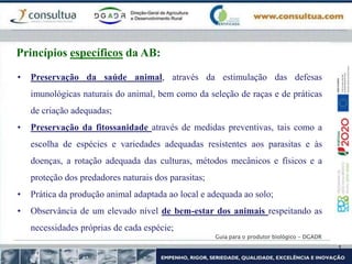 Guia para o produtor biológico - DGADR
Princípios específicos da AB:
• Preservação da saúde animal, através da estimulação das defesas
imunológicas naturais do animal, bem como da seleção de raças e de práticas
de criação adequadas;
• Preservação da fitossanidade através de medidas preventivas, tais como a
escolha de espécies e variedades adequadas resistentes aos parasitas e às
doenças, a rotação adequada das culturas, métodos mecânicos e físicos e a
proteção dos predadores naturais dos parasitas;
• Prática da produção animal adaptada ao local e adequada ao solo;
• Observância de um elevado nível de bem-estar dos animais respeitando as
necessidades próprias de cada espécie;
 