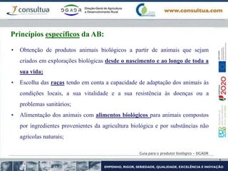 Guia para o produtor biológico - DGADR
Princípios específicos da AB:
• Obtenção de produtos animais biológicos a partir de animais que sejam
criados em explorações biológicas desde o nascimento e ao longo de toda a
sua vida;
• Escolha das raças tendo em conta a capacidade de adaptação dos animais às
condições locais, a sua vitalidade e a sua resistência às doenças ou a
problemas sanitários;
• Alimentação dos animais com alimentos biológicos para animais compostos
por ingredientes provenientes da agricultura biológica e por substâncias não
agrícolas naturais;
 