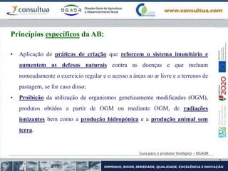 Guia para o produtor biológico - DGADR
Princípios específicos da AB:
• Aplicação de práticas de criação que reforcem o sistema imunitário e
aumentem as defesas naturais contra as doenças e que incluam
nomeadamente o exercício regular e o acesso a áreas ao ar livre e a terrenos de
pastagem, se for caso disso;
• Proibição da utilização de organismos geneticamente modificados (OGM),
produtos obtidos a partir de OGM ou mediante OGM, de radiações
ionizantes bem como a produção hidropónica e a produção animal sem
terra.
 