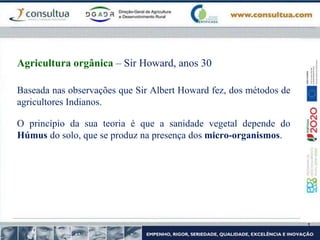 Baseada nas observações que Sir Albert Howard fez, dos métodos de
agricultores Indianos.
O princípio da sua teoria é que a sanidade vegetal depende do
Húmus do solo, que se produz na presença dos micro-organismos.
Agricultura orgânica – Sir Howard, anos 30
 