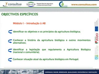 OBJECTIVOS ESPECÍFICOS
Identificar os objetivos e os princípios da agricultura biológica;
Módulo I – Introdução à AB
Conhecer a história da agricultura biológica e outros movimentos
alternativos;
Identificar a legislação que regulamenta a Agricultura Biológica
(nacional e comunitária);
Conhecer situação atual da agricultura biológica em Portugal.
 