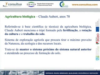 Referindo-se á base científica (e técnica) da agricultura biológica,
Claude Aubert menciona o tripé formado pela fertilização, a rotação
da cultura e o trabalho do solo.
Sistema de exploração agrícola que procura tirar o máximo proveito
da Natureza, da ecologia e dos recursos locais.
Trata-se de manter o sistema próximo do sistema natural anterior
e atendendo ao processo de formação do solo.
Agricultura biológica – Claude Aubert, anos 70
 