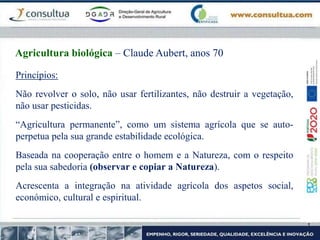 Princípios:
Não revolver o solo, não usar fertilizantes, não destruir a vegetação,
não usar pesticidas.
“Agricultura permanente”, como um sistema agrícola que se auto-
perpetua pela sua grande estabilidade ecológica.
Baseada na cooperação entre o homem e a Natureza, com o respeito
pela sua sabedoria (observar e copiar a Natureza).
Acrescenta a integração na atividade agrícola dos aspetos social,
económico, cultural e espiritual.
Agricultura biológica – Claude Aubert, anos 70
 