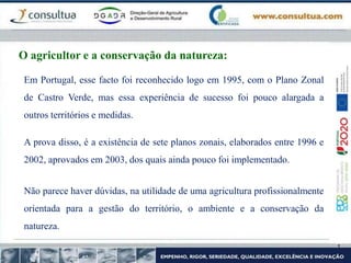 Em Portugal, esse facto foi reconhecido logo em 1995, com o Plano Zonal
de Castro Verde, mas essa experiência de sucesso foi pouco alargada a
outros territórios e medidas.
A prova disso, é a existência de sete planos zonais, elaborados entre 1996 e
2002, aprovados em 2003, dos quais ainda pouco foi implementado.
Não parece haver dúvidas, na utilidade de uma agricultura profissionalmente
orientada para a gestão do território, o ambiente e a conservação da
natureza.
O agricultor e a conservação da natureza:
 
