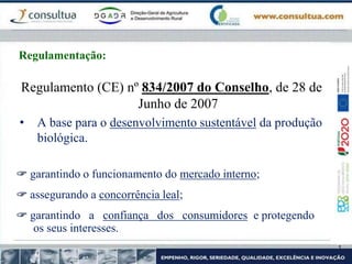 Regulamento (CE) nº 834/2007 do Conselho, de 28 de
Junho de 2007
• A base para o desenvolvimento sustentável da produção
biológica.
 garantindo o funcionamento do mercado interno;
 assegurando a concorrência leal;
 garantindo a confiança dos consumidores e protegendo
os seus interesses.
Regulamentação:
 