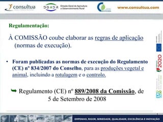 À COMISSÃO coube elaborar as regras de aplicação
(normas de execução).
• Foram publicadas as normas de execução do Regulamento
(CE) nº 834/2007 do Conselho, para as produções vegetal e
animal, incluindo a rotulagem e o controlo.
 Regulamento (CE) nº 889/2008 da Comissão, de
5 de Setembro de 2008
Regulamentação:
 