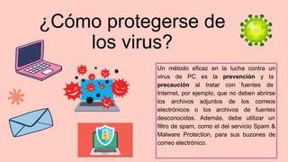 ¿Cómo protegerse de
los virus?
 
Un método eficaz en la lucha contra un
virus de PC es la prevención y la
precaución al tratar con fuentes de
Internet, por ejemplo, que no deben abrirse
los archivos adjuntos de los correos
electrónicos o los archivos de fuentes
desconocidas. Además, debe utilizar un
filtro de spam, como el del servicio Spam &
Malware Protection, para sus buzones de
correo electrónico.
 