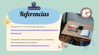 Referencias
Prieto Álvarez, V. M. (s. f.). Virus informáticos. Sabia.tic.udc.es.
http://sabia.tic.udc.es/docencia/ssi/old/2006-2007/docs/trabajos/08%20-%20Virus%
20Informaticos.pdf
Virus informáticos - Definición, tipos y función explicada. (s. f.). Hornetsecurity –
Servicios de seguridad en nube para empresas.
https://www.hornetsecurity.com/es/knowledge-base/virus-informaticos/
 
