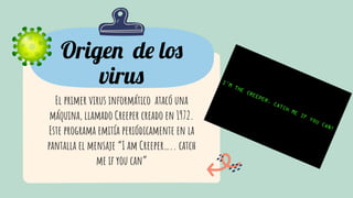 Origen de los
virus
El primer virus informático atacó una
máquina, llamado Creeper creado en 1972.
Este programa emitía periódicamente en la
pantalla el mensaje “I am Creeper….. catch
me if you can”
 