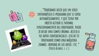 …”Podríamos decir que un virus
informático es programa que se copia
automáticamente, y que tiene por
objeto alterar el normal
funcionamiento del ordenador, puede
ir desde una simple broma; acceso a
tus datos conﬁdenciales; uso de tu
ordenador como una máquina
zombie; borrado de los datos; etc.”
(Prieto Álvarez, s. f.)
 