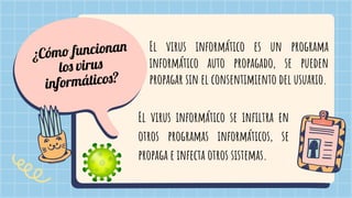 ¿Cómo funcionan
los virus
informáticos?
El virus informático es un programa
informático auto propagado, se pueden
propagar sin el consentimiento del usuario.
El virus informático se inﬁltra en
otros programas informáticos, se
propaga e infecta otros sistemas.
 