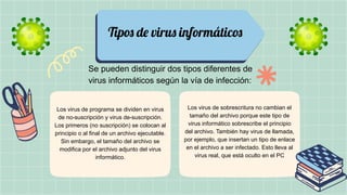 Tipos de virus informáticos
Se pueden distinguir dos tipos diferentes de
virus informáticos según la vía de infección:
Los virus de programa se dividen en virus
de no-suscripción y virus de-suscripción.
Los primeros (no suscripción) se colocan al
principio o al final de un archivo ejecutable.
Sin embargo, el tamaño del archivo se
modifica por el archivo adjunto del virus
informático.
Los virus de sobrescritura no cambian el
tamaño del archivo porque este tipo de
virus informático sobrescribe el principio
del archivo. También hay virus de llamada,
por ejemplo, que insertan un tipo de enlace
en el archivo a ser infectado. Esto lleva al
virus real, que está oculto en el PC
 