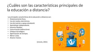 ¿Cuáles son las características principales de
la educación a distancia?
Las principales características de la educación a distancia son:
• Distanciamiento físico.
• Uso de medios electrónicos.
• Uso de tutorías y apoyo estudiantil.
• Aprendizaje independiente.
• Horarios flexibles.
• Comunicación bidireccional.
• Enfoque tecnológico.
• Optimización de tiempos.
• Menor costo.
• Alcance masivo.
(Uriarte, 2021)
 