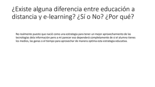 ¿Existe alguna diferencia entre educación a
distancia y e-learning? ¿Sí o No? ¿Por qué?
No realmente puesto que nació como una estrategia para tener un mejor aprovechamiento de las
tecnologías dela información pero a mi parecer eso dependerá completamente de si el alumno tienes
los medios, las ganas o el tiempo para aprovechar de manera optima esta estrategia educativa.
 