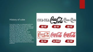 History of coke
Coca-Cola, or Coke, is a carbonated soft drink
manufactured by The Coca-Cola Company.
Originally marketed as a temperance drink and
intended as a patent medicine, it was invented
in the late 19th century by John Stith
Pemberton and was bought out by
businessman Asa Griggs Candler, whose
marketing tactics led Coca-Cola to its
dominance of the world soft-drink market
throughout the 20th century.[1] The drink's
name refers to two of its original ingredients:
coca leaves, and kola nuts (a source of caffeine).
The current formula of Coca-Cola remains a
trade secret; however, a variety of reported
recipes and experimental recreations have been
published.
 