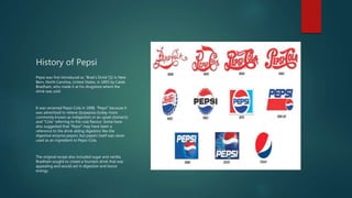 History of Pepsi
Pepsi was first introduced as "Brad's Drink"[1] in New
Bern, North Carolina, United States, in 1893 by Caleb
Bradham, who made it at his drugstore where the
drink was sold.
It was renamed Pepsi-Cola in 1898, "Pepsi" because it
was advertised to relieve dyspepsia (today more
commonly known as indigestion or an upset stomach)
and "Cola" referring to the cola flavour. Some have
also suggested that "Pepsi" may have been a
reference to the drink aiding digestion like the
digestive enzyme pepsin, but pepsin itself was never
used as an ingredient to Pepsi-Cola.
The original recipe also included sugar and vanilla.
Bradham sought to create a fountain drink that was
appealing and would aid in digestion and boost
energy.
 